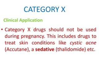 CATEGORY X
Clinical Application

• Category X drugs should not be used
during pregnancy. This includes drugs to
treat skin conditions like cystic acne
(Accutane), a sedative (thalidomide) etc.

 