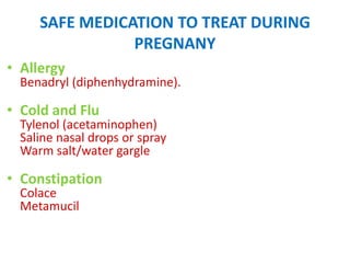 SAFE MEDICATION TO TREAT DURING
PREGNANY
• Allergy

Benadryl (diphenhydramine).

• Cold and Flu

Tylenol (acetaminophen)
Saline nasal drops or spray
Warm salt/water gargle

• Constipation
Colace
Metamucil

 