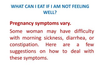 WHAT CAN I EAT IF I AM NOT FEELING
WELL?

Pregnancy symptoms vary.
Some woman may have difficulty
with morning sickness, diarrhea, or
constipation. Here are a few
suggestions on how to deal with
these symptoms.

 