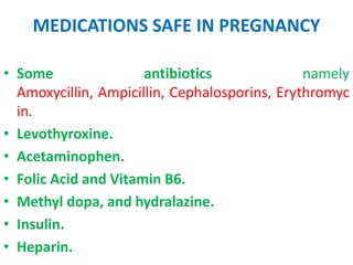 MEDICATIONS SAFE IN PREGNANCY
• Some
antibiotics
namely
Amoxycillin, Ampicillin, Cephalosporins, Erythromyc
in.
• Levothyroxine.
• Acetaminophen.
• Folic Acid and Vitamin B6.
• Methyl dopa, and hydralazine.
• Insulin.
• Heparin.

 