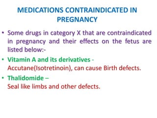 MEDICATIONS CONTRAINDICATED IN
PREGNANCY
• Some drugs in category X that are contraindicated
in pregnancy and their effects on the fetus are
listed below:• Vitamin A and its derivatives Accutane(Isotretinoin), can cause Birth defects.
• Thalidomide –
Seal like limbs and other defects.

 
