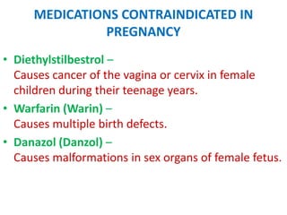 MEDICATIONS CONTRAINDICATED IN
PREGNANCY
• Diethylstilbestrol –
Causes cancer of the vagina or cervix in female
children during their teenage years.
• Warfarin (Warin) –
Causes multiple birth defects.
• Danazol (Danzol) –
Causes malformations in sex organs of female fetus.

 