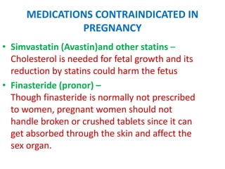 MEDICATIONS CONTRAINDICATED IN
PREGNANCY
• Simvastatin (Avastin)and other statins –
Cholesterol is needed for fetal growth and its
reduction by statins could harm the fetus
• Finasteride (pronor) –
Though finasteride is normally not prescribed
to women, pregnant women should not
handle broken or crushed tablets since it can
get absorbed through the skin and affect the
sex organ.

 