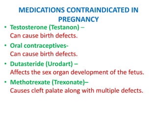 MEDICATIONS CONTRAINDICATED IN
PREGNANCY

• Testosterone (Testanon) –
Can cause birth defects.
• Oral contraceptivesCan cause birth defects.
• Dutasteride (Urodart) –
Affects the sex organ development of the fetus.
• Methotrexate (Trexonate)–
Causes cleft palate along with multiple defects.

 
