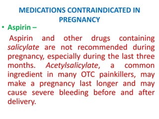 MEDICATIONS CONTRAINDICATED IN
PREGNANCY
• Aspirin –

Aspirin and other drugs containing
salicylate are not recommended during
pregnancy, especially during the last three
months. Acetylsalicylate, a common
ingredient in many OTC painkillers, may
make a pregnancy last longer and may
cause severe bleeding before and after
delivery.

 
