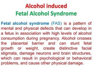 Alcohol induced
Fetal Alcohol Syndrome
Fetal alcohol syndrome (FAS) is a pattern of
mental and physical defects that can develop in
a fetus in association with high levels of alcohol
consumption during pregnancy. Alcohol crosses
the placental barrier and can stunt fetal
growth or weight, create distinctive facial
stigmata, damage neurons and brain structures,
which can result in psychological or behavioral
problems, and cause other physical damage.

 