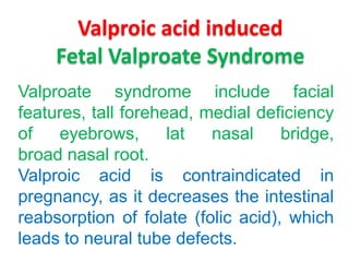Valproic acid induced
Fetal Valproate Syndrome
Valproate syndrome include facial
features, tall forehead, medial deficiency
of
eyebrows,
lat
nasal
bridge,
broad nasal root.
Valproic acid is contraindicated in
pregnancy, as it decreases the intestinal
reabsorption of folate (folic acid), which
leads to neural tube defects.

 