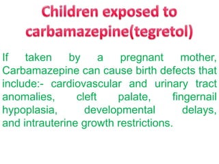 If
taken
by
a
pregnant
mother,
Carbamazepine can cause birth defects that
include:- cardiovascular and urinary tract
anomalies,
cleft
palate,
fingernail
hypoplasia,
developmental
delays,
and intrauterine growth restrictions.

 
