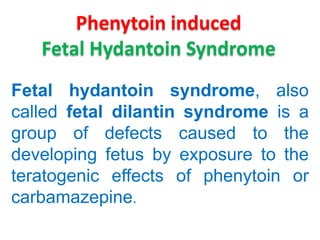 Phenytoin induced
Fetal Hydantoin Syndrome
Fetal hydantoin syndrome, also
called fetal dilantin syndrome is a
group of defects caused to the
developing fetus by exposure to the
teratogenic effects of phenytoin or
carbamazepine.

 