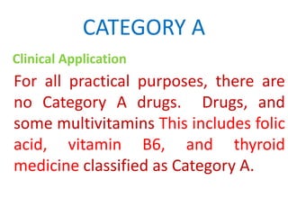 CATEGORY A
Clinical Application

For all practical purposes, there are
no Category A drugs. Drugs, and
some multivitamins This includes folic
acid, vitamin B6, and thyroid
medicine classified as Category A.

 