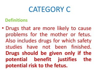 CATEGORY C
Definitions

• Drugs that are more likely to cause
problems for the mother or fetus.
Also includes drugs for which safety
studies have not been finished.
Drugs should be given only if the
potential benefit justifies the
potential risk to the fetus.

 