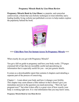 Pregnancy Miracle Book by Lisa Olson Review

Pregnancy Miracle Book by Lisa Olson is a popular, and somewhat
controversial, e-book that uses holistic techniques to treat infertility and a
leading healthy living website just published a review to help readers explore
the popularity behind the book.




   >>> Click Here Now For Instant Access To Pregnancy Miracle <<<


What exactly do you get with Pregnancy Miracle?

You get a full on guide to pregnancy and how your body works. 279 pages
crammed full of tips that are incredibly useful and specializing on
information that is especially useful for you – not just generic details.

It comes as a downloadable report that contains 6 chapters each detailing a
separate part of the process of conceiving.

Chapter 1 – Learn about your body and how it changes your fertility
This chapter may seem almost a little indirect in that it doesn’t give you
immediate answers to the question you need answering – “How do I get
pregnant now?” but what it does offer is a great view of how exactly your
body is working right now. It is vital information that you may know some,
Pregnancy Miracle Book by Lisa Olson Review
 