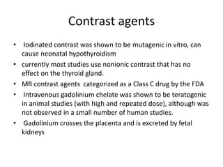 Contrast agents
• Iodinated contrast was shown to be mutagenic in vitro, can
cause neonatal hypothyroidism
• currently most studies use nonionic contrast that has no
effect on the thyroid gland.
• MR contrast agents categorized as a Class C drug by the FDA
• Intravenous gadolinium chelate was shown to be teratogenic
in animal studies (with high and repeated dose), although was
not observed in a small number of human studies.
• Gadolinium crosses the placenta and is excreted by fetal
kidneys
 