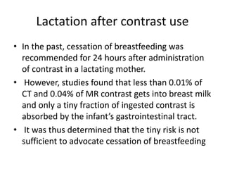 Lactation after contrast use
• In the past, cessation of breastfeeding was
recommended for 24 hours after administration
of contrast in a lactating mother.
• However, studies found that less than 0.01% of
CT and 0.04% of MR contrast gets into breast milk
and only a tiny fraction of ingested contrast is
absorbed by the infant’s gastrointestinal tract.
• It was thus determined that the tiny risk is not
sufficient to advocate cessation of breastfeeding
 
