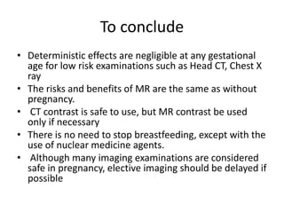 To conclude
• Deterministic effects are negligible at any gestational
age for low risk examinations such as Head CT, Chest X
ray
• The risks and benefits of MR are the same as without
pregnancy.
• CT contrast is safe to use, but MR contrast be used
only if necessary
• There is no need to stop breastfeeding, except with the
use of nuclear medicine agents.
• Although many imaging examinations are considered
safe in pregnancy, elective imaging should be delayed if
possible
 