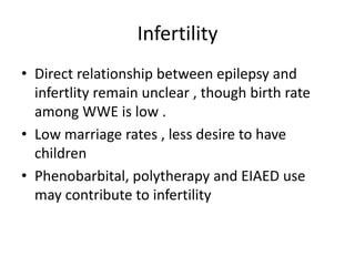 Infertility
• Direct relationship between epilepsy and
infertlity remain unclear , though birth rate
among WWE is low .
• Low marriage rates , less desire to have
children
• Phenobarbital, polytherapy and EIAED use
may contribute to infertility
 