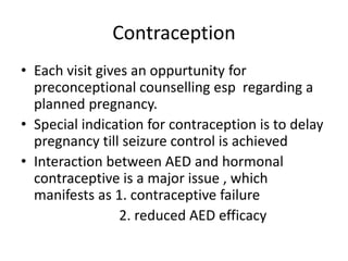 Contraception
• Each visit gives an oppurtunity for
preconceptional counselling esp regarding a
planned pregnancy.
• Special indication for contraception is to delay
pregnancy till seizure control is achieved
• Interaction between AED and hormonal
contraceptive is a major issue , which
manifests as 1. contraceptive failure
2. reduced AED efficacy
 