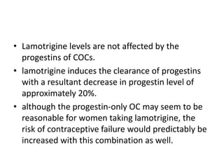 • Lamotrigine levels are not affected by the
progestins of COCs.
• lamotrigine induces the clearance of progestins
with a resultant decrease in progestin level of
approximately 20%.
• although the progestin-only OC may seem to be
reasonable for women taking lamotrigine, the
risk of contraceptive failure would predictably be
increased with this combination as well.
 