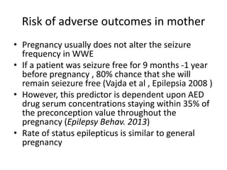 Risk of adverse outcomes in mother
• Pregnancy usually does not alter the seizure
frequency in WWE
• If a patient was seizure free for 9 months -1 year
before pregnancy , 80% chance that she will
remain seiezure free (Vajda et al , Epilepsia 2008 )
• However, this predictor is dependent upon AED
drug serum concentrations staying within 35% of
the preconception value throughout the
pregnancy (Epilepsy Behav. 2013)
• Rate of status epilepticus is similar to general
pregnancy
 