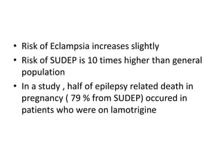 • Risk of Eclampsia increases slightly
• Risk of SUDEP is 10 times higher than general
population
• In a study , half of epilepsy related death in
pregnancy ( 79 % from SUDEP) occured in
patients who were on lamotrigine
 
