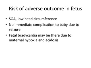 Risk of adverse outcome in fetus
• SGA, low head circumference
• No immediate complication to baby due to
seizure
• Fetal bradycardia may be there due to
maternal hypoxia and acidosis
 