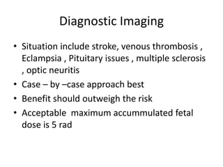 Diagnostic Imaging
• Situation include stroke, venous thrombosis ,
Eclampsia , Pituitary issues , multiple sclerosis
, optic neuritis
• Case – by –case approach best
• Benefit should outweigh the risk
• Acceptable maximum accummulated fetal
dose is 5 rad
 