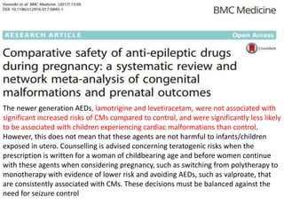 The newer generation AEDs, lamotrigine and levetiracetam, were not associated with
significant increased risks of CMs compared to control, and were significantly less likely
to be associated with children experiencing cardiac malformations than control.
However, this does not mean that these agents are not harmful to infants/children
exposed in utero. Counselling is advised concerning teratogenic risks when the
prescription is written for a woman of childbearing age and before women continue
with these agents when considering pregnancy, such as switching from polytherapy to
monotherapy with evidence of lower risk and avoiding AEDs, such as valproate, that
are consistently associated with CMs. These decisions must be balanced against the
need for seizure control
 