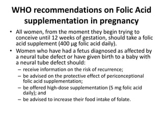 WHO recommendations on Folic Acid
supplementation in pregnancy
• All women, from the moment they begin trying to
conceive until 12 weeks of gestation, should take a folic
acid supplement (400 μg folic acid daily).
• Women who have had a fetus diagnosed as affected by
a neural tube defect or have given birth to a baby with
a neural tube defect should:
– receive information on the risk of recurrence;
– be advised on the protective effect of periconceptional
folic acid supplementation;
– be offered high-dose supplementation (5 mg folic acid
daily); and
– be advised to increase their food intake of folate.
 