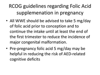 RCOG guidelines regarding Folic Acid
supplemenation in pregnancy
• All WWE should be advised to take 5 mg/day
of folic acid prior to conception and to
continue the intake until at least the end of
the first trimester to reduce the incidence of
major congenital malformation.
• Pre-pregnancy folic acid 5 mg/day may be
helpful in reducing the risk of AED-related
cognitive deficits
 