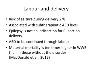 Labour and delivery
• Risk of seizure during delivery 2 %
• Associated with subtherapeutic AED level
• Epilepsy is not an indicaction for C- section
delivery
• AED to be continued through labour
• Maternal mortality is ten times higher in WWE
than in those without the disorder
(MacDonald et al , 2015)
 