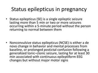 Status epilepticus in pregnancy
• Status epilepticus (SE) is a single epileptic seizure
lasting more than 5 min or two or more seizures
occurring within a 5-minute period without the person
returning to normal between them
• Nonconvulsive status epilepticus (NCSE) is either a de
novo change in behavior and mental processes from
baseline, or prolonged postictal confusion following a
generalized tonic–clonic seizure, lasting for at least 30
min associated with continuous epileptiform EEG
changes but without major motor signs
 