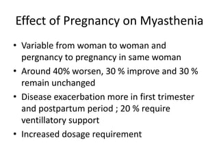 Effect of Pregnancy on Myasthenia
• Variable from woman to woman and
pergnancy to pregnancy in same woman
• Around 40% worsen, 30 % improve and 30 %
remain unchanged
• Disease exacerbation more in first trimester
and postpartum period ; 20 % require
ventillatory support
• Increased dosage requirement
 
