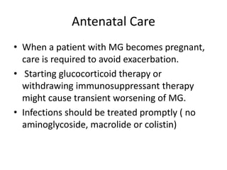 Antenatal Care
• When a patient with MG becomes pregnant,
care is required to avoid exacerbation.
• Starting glucocorticoid therapy or
withdrawing immunosuppressant therapy
might cause transient worsening of MG.
• Infections should be treated promptly ( no
aminoglycoside, macrolide or colistin)
 