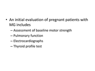 • An initial evaluation of pregnant patients with
MG includes
– Assessment of baseline motor strength
– Pulmonary function
– Electrocardiographs
– Thyroid profile test
 