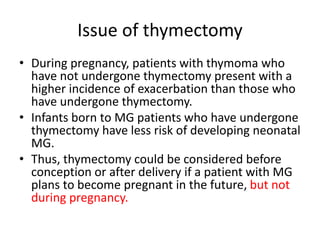 Issue of thymectomy
• During pregnancy, patients with thymoma who
have not undergone thymectomy present with a
higher incidence of exacerbation than those who
have undergone thymectomy.
• Infants born to MG patients who have undergone
thymectomy have less risk of developing neonatal
MG.
• Thus, thymectomy could be considered before
conception or after delivery if a patient with MG
plans to become pregnant in the future, but not
during pregnancy.
 