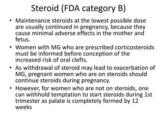 Steroid (FDA category B)
• Maintenance steroids at the lowest possible dose
are usually continued in pregnancy, because they
cause minimal adverse effects in the mother and
fetus.
• Women with MG who are prescribed corticosteroids
must be informed before conception of the
increased risk of oral clefts.
• As withdrawal of steroid may lead to exacerbation of
MG, pregnant women who are on steroids should
continue steroids during pregnancy.
• However, for women who are not on steroids, one
can withhold temptation to start steroids during 1st
trimester as palate is completely formed by 12
weeks
 