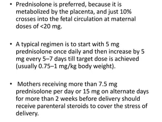 • Prednisolone is preferred, because it is
metabolized by the placenta, and just 10%
crosses into the fetal circulation at maternal
doses of <20 mg.
• A typical regimen is to start with 5 mg
prednisolone once daily and then increase by 5
mg every 5–7 days till target dose is achieved
(usually 0.75–1 mg/kg body weight).
• Mothers receiving more than 7.5 mg
prednisolone per day or 15 mg on alternate days
for more than 2 weeks before delivery should
receive parenteral steroids to cover the stress of
delivery.
 