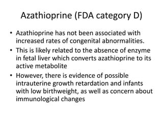 Azathioprine (FDA category D)
• Azathioprine has not been associated with
increased rates of congenital abnormalities.
• This is likely related to the absence of enzyme
in fetal liver which converts azathioprine to its
active metabolite
• However, there is evidence of possible
intrauterine growth retardation and infants
with low birthweight, as well as concern about
immunological changes
 