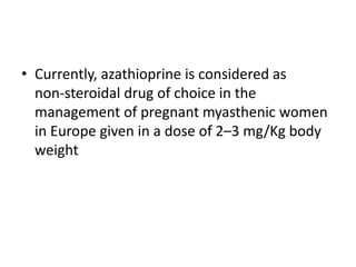 • Currently, azathioprine is considered as
non-steroidal drug of choice in the
management of pregnant myasthenic women
in Europe given in a dose of 2–3 mg/Kg body
weight
 