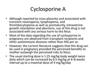 Cyclosporine A
• Although reported to cross placenta and associated with
transient neutropenia, lymphopenia, and
thrombocytopenia as well as prematurity, intrauterine
growth retardation and abortions, use of this drug is not
associated with any serious harm to the fetus
• Most of the data regarding the use of cyclosporine in
pregnancy are obtained from transplant recipients and
other autoimmune diseases rather than MG per se.
• However, the current literature suggests that this drug can
be used in pregnancy provided the perceived benefits to
mother outweigh the perceived risks to fetus.
• The usual starting dose is 1.25 mg/kg body weight twice
daily which can be increased by 0.5 mg/kg at 4–8 weeks
interval up to a maximal dose of 4 mg/kg/day
 