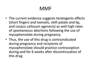 MMF
• The current evidence suggests teratogenic effects
(short fingers and toenails, cleft palate and lip,
and corpus callosum agenesis) as well high rates
of spontaneous abortions following the use of
mycophenolate during pregnancy.
• Thus, the use of this drug is contraindicated
during pregnancy and recipients of
mycophenolate should practice contraception
during and for 6 weeks after discontinuation of
this drug
 