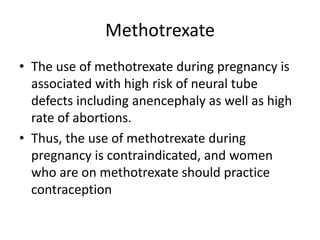 Methotrexate
• The use of methotrexate during pregnancy is
associated with high risk of neural tube
defects including anencephaly as well as high
rate of abortions.
• Thus, the use of methotrexate during
pregnancy is contraindicated, and women
who are on methotrexate should practice
contraception
 