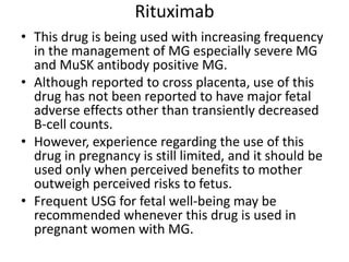Rituximab
• This drug is being used with increasing frequency
in the management of MG especially severe MG
and MuSK antibody positive MG.
• Although reported to cross placenta, use of this
drug has not been reported to have major fetal
adverse effects other than transiently decreased
B-cell counts.
• However, experience regarding the use of this
drug in pregnancy is still limited, and it should be
used only when perceived benefits to mother
outweigh perceived risks to fetus.
• Frequent USG for fetal well-being may be
recommended whenever this drug is used in
pregnant women with MG.
 