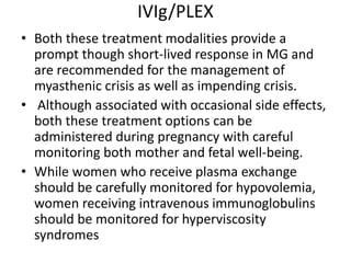 IVIg/PLEX
• Both these treatment modalities provide a
prompt though short-lived response in MG and
are recommended for the management of
myasthenic crisis as well as impending crisis.
• Although associated with occasional side effects,
both these treatment options can be
administered during pregnancy with careful
monitoring both mother and fetal well-being.
• While women who receive plasma exchange
should be carefully monitored for hypovolemia,
women receiving intravenous immunoglobulins
should be monitored for hyperviscosity
syndromes
 