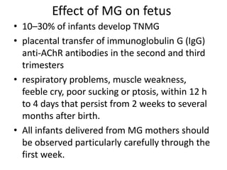 Effect of MG on fetus
• 10–30% of infants develop TNMG
• placental transfer of immunoglobulin G (IgG)
anti-AChR antibodies in the second and third
trimesters
• respiratory problems, muscle weakness,
feeble cry, poor sucking or ptosis, within 12 h
to 4 days that persist from 2 weeks to several
months after birth.
• All infants delivered from MG mothers should
be observed particularly carefully through the
first week.
 