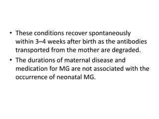 • These conditions recover spontaneously
within 3–4 weeks after birth as the antibodies
transported from the mother are degraded.
• The durations of maternal disease and
medication for MG are not associated with the
occurrence of neonatal MG.
 