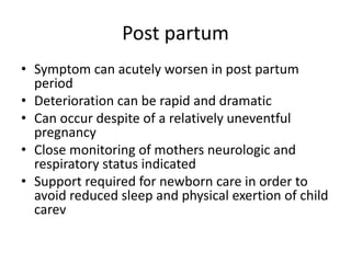 Post partum
• Symptom can acutely worsen in post partum
period
• Deterioration can be rapid and dramatic
• Can occur despite of a relatively uneventful
pregnancy
• Close monitoring of mothers neurologic and
respiratory status indicated
• Support required for newborn care in order to
avoid reduced sleep and physical exertion of child
carev
 
