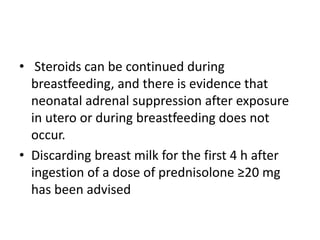 • Steroids can be continued during
breastfeeding, and there is evidence that
neonatal adrenal suppression after exposure
in utero or during breastfeeding does not
occur.
• Discarding breast milk for the first 4 h after
ingestion of a dose of prednisolone ≥20 mg
has been advised
 