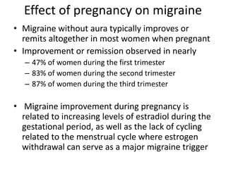 Effect of pregnancy on migraine
• Migraine without aura typically improves or
remits altogether in most women when pregnant
• Improvement or remission observed in nearly
– 47% of women during the first trimester
– 83% of women during the second trimester
– 87% of women during the third trimester
• Migraine improvement during pregnancy is
related to increasing levels of estradiol during the
gestational period, as well as the lack of cycling
related to the menstrual cycle where estrogen
withdrawal can serve as a major migraine trigger
 