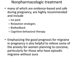 Nonpharmacologic treatment
• many of which are evidence-based and safe
during pregnancy, are highly recommended
and include
– Ice pack
– Relaxation strategies
– Biofeedback
– Cognitive-behavioral therapy
• Emphasizing the good prognosis for migraine
in pregnancy is also helpful to relieve some of
the anxiety for women planning to conceive,
particularly for those who have episodic
migraine without aura
 